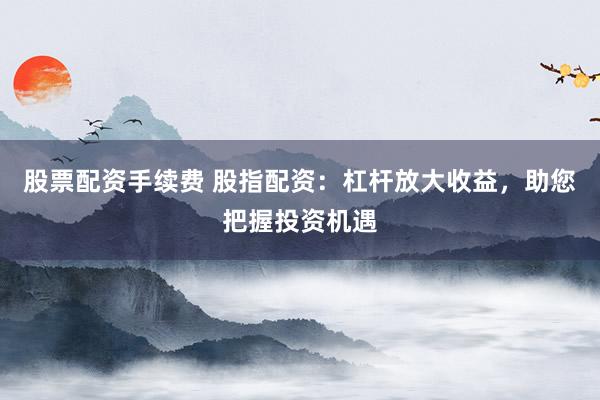 股票配资手续费 股指配资：杠杆放大收益，助您把握投资机遇