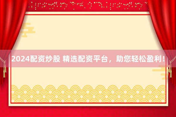 2024配资炒股 精选配资平台，助您轻松盈利！