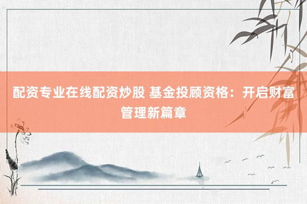 配资专业在线配资炒股 基金投顾资格：开启财富管理新篇章