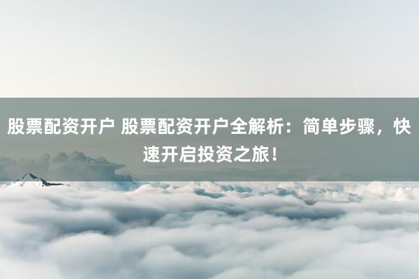 股票配资开户 股票配资开户全解析：简单步骤，快速开启投资之旅！