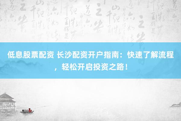 低息股票配资 长沙配资开户指南：快速了解流程，轻松开启投资之路！