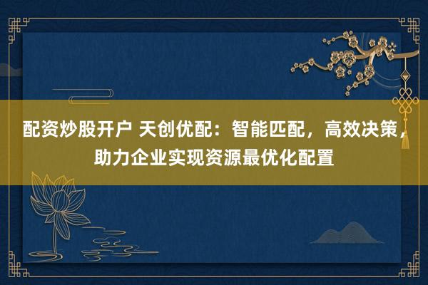 配资炒股开户 天创优配:智能匹配,高效决策,助力企业实现资源最优化配置