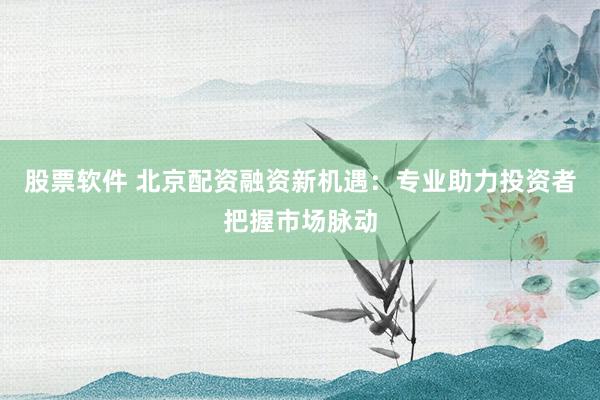 股票软件 北京配资融资新机遇：专业助力投资者把握市场脉动