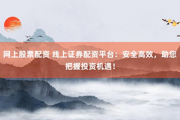 网上股票配资 线上证券配资平台：安全高效，助您把握投资机遇！