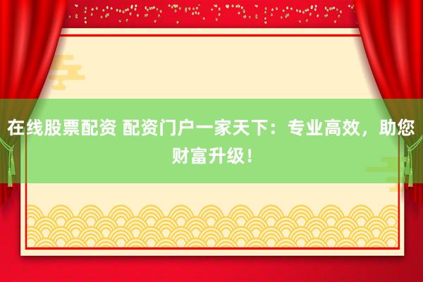 在线股票配资 配资门户一家天下：专业高效，助您财富升级！