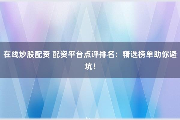 在线炒股配资 配资平台点评排名：精选榜单助你避坑！