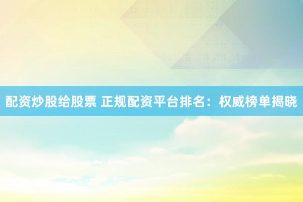 配资炒股给股票 正规配资平台排名：权威榜单揭晓