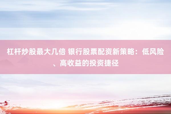 杠杆炒股最大几倍 银行股票配资新策略：低风险、高收益的投资捷径