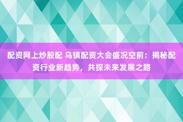 配资网上炒股配 乌镇配资大会盛况空前：揭秘配资行业新趋势，共探未来发展之路
