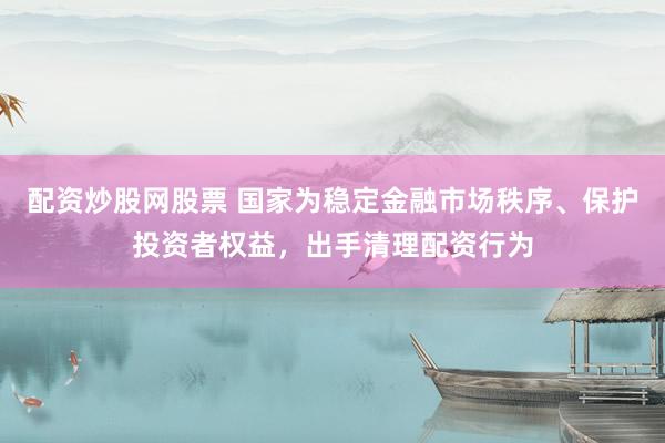 配资炒股网股票 国家为稳定金融市场秩序、保护投资者权益,出手清理配资行为