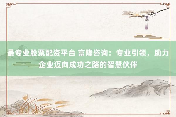 最专业股票配资平台 富隆咨询:专业引领,助力企业迈向成功之路的智慧伙伴