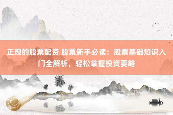 正规的股票配资 股票新手必读：股票基础知识入门全解析，轻松掌握投资要略