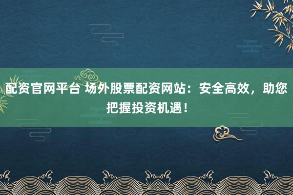 配资官网平台 场外股票配资网站：安全高效，助您把握投资机遇！