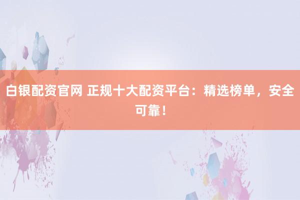 白银配资官网 正规十大配资平台：精选榜单，安全可靠！