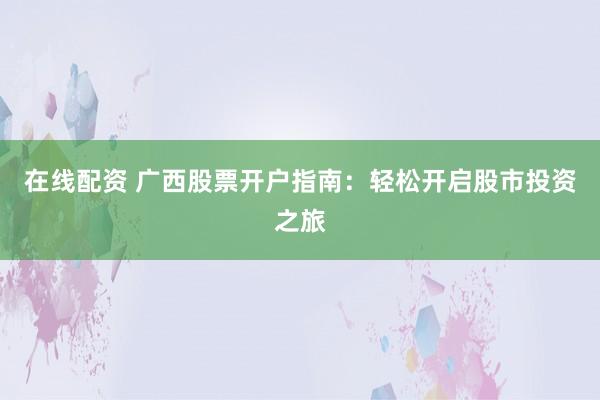 在线配资 广西股票开户指南:轻松开启股市投资之旅