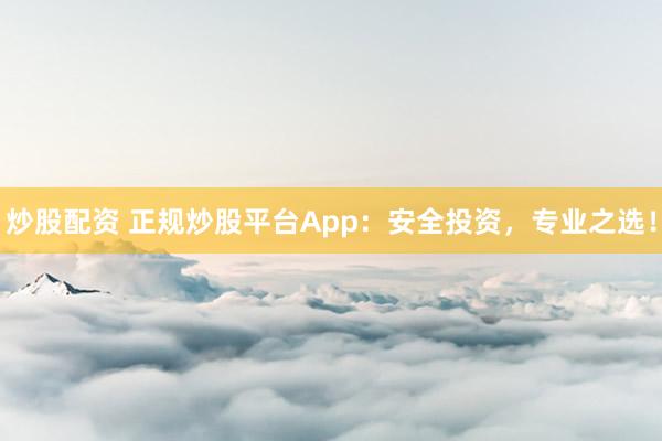 炒股配资 正规炒股平台App:安全投资,专业之选!