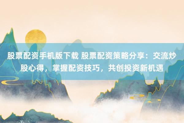 股票配资手机版下载 股票配资策略分享:交流炒股心得,掌握配资技巧,共创投资新机遇