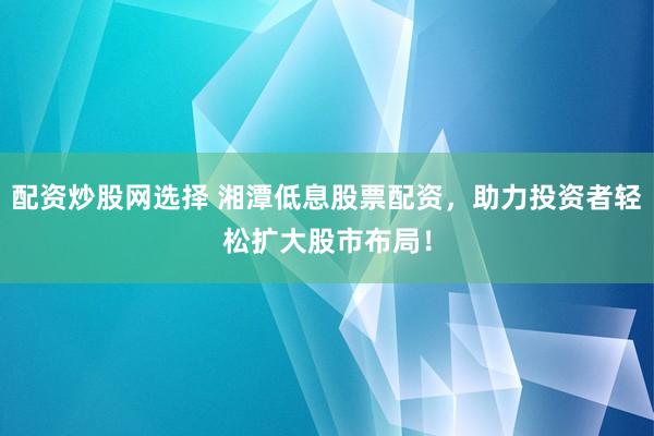 配资炒股网选择 湘潭低息股票配资,助力投资者轻松扩大股市布局!