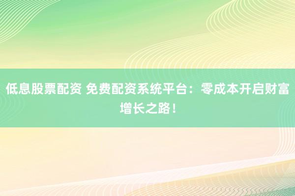 低息股票配资 免费配资系统平台：零成本开启财富增长之路！