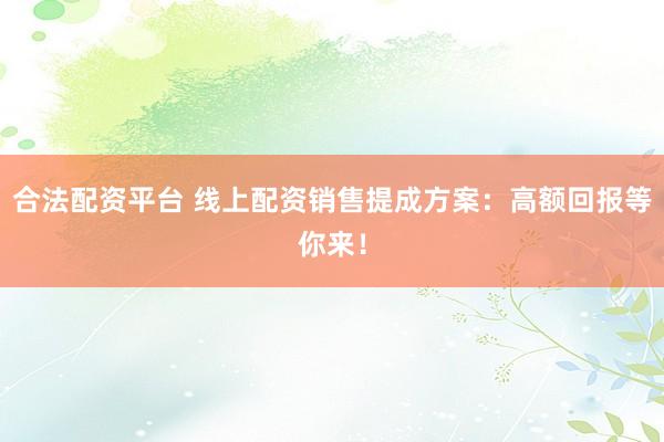 合法配资平台 线上配资销售提成方案：高额回报等你来！