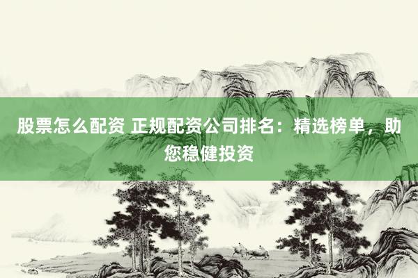 股票怎么配资 正规配资公司排名：精选榜单，助您稳健投资