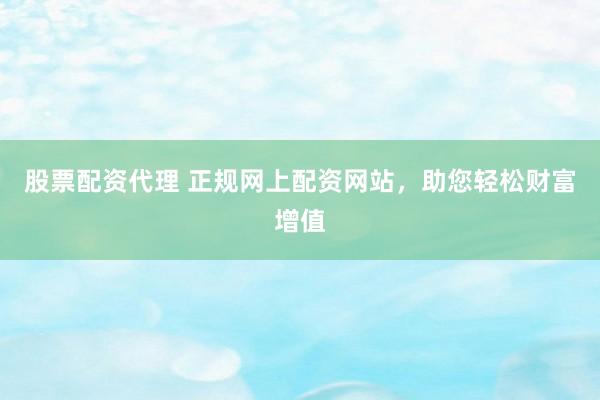 股票配资代理 正规网上配资网站，助您轻松财富增值