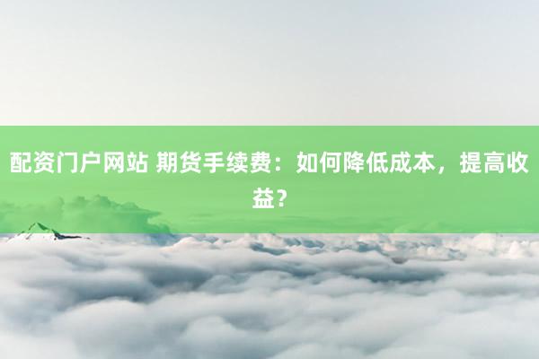 配资门户网站 期货手续费:如何降低成本,提高收益?