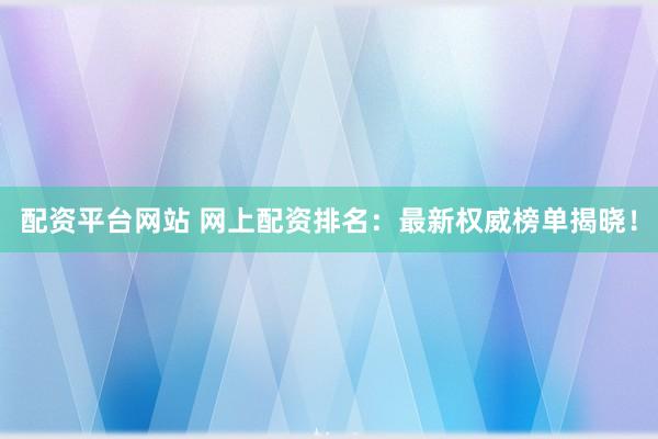 配资平台网站 网上配资排名：最新权威榜单揭晓！