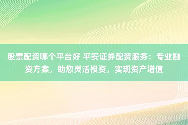 股票配资哪个平台好 平安证券配资服务：专业融资方案，助您灵活投资，实现资产增值