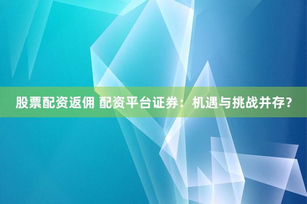 股票配资返佣 配资平台证券:机遇与挑战并存?