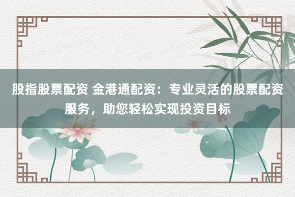 股指股票配资 金港通配资：专业灵活的股票配资服务，助您轻松实现投资目标