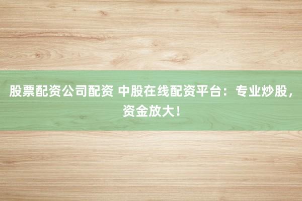 股票配资公司配资 中股在线配资平台：专业炒股，资金放大！