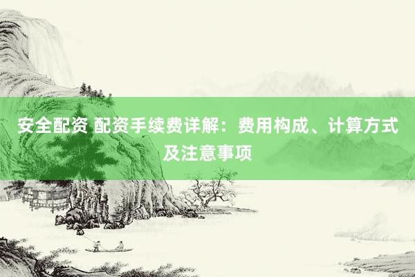 安全配资 配资手续费详解：费用构成、计算方式及注意事项