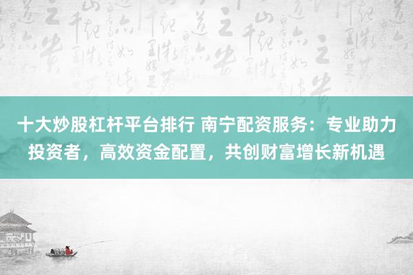 十大炒股杠杆平台排行 南宁配资服务：专业助力投资者，高效资金配置，共创财富增长新机遇