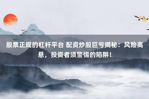 股票正规的杠杆平台 配资炒股巨亏揭秘:风险高悬,投资者须警惕的陷阱!