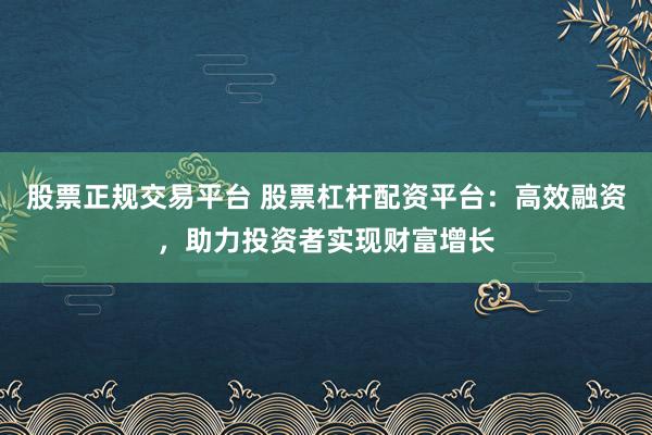 股票正规交易平台 股票杠杆配资平台：高效融资，助力投资者实现财富增长