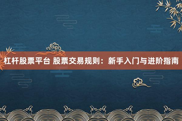 杠杆股票平台 股票交易规则：新手入门与进阶指南