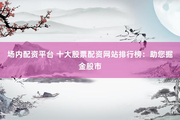 场内配资平台 十大股票配资网站排行榜：助您掘金股市