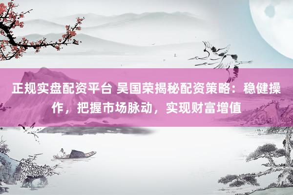 正规实盘配资平台 吴国荣揭秘配资策略：稳健操作，把握市场脉动，实现财富增值