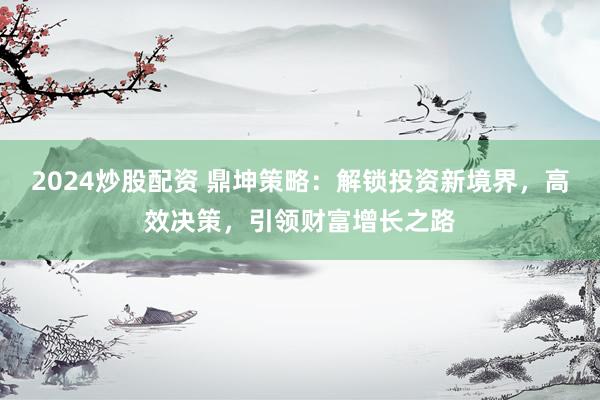 2024炒股配资 鼎坤策略:解锁投资新境界,高效决策,引领财富增长之路