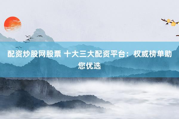 配资炒股网股票 十大三大配资平台：权威榜单助您优选