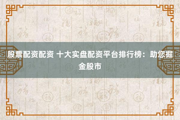 股票配资配资 十大实盘配资平台排行榜：助您掘金股市