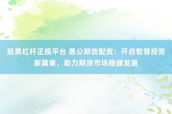股票杠杆正规平台 愚公期货配资：开启智慧投资新篇章，助力期货市场稳健发展