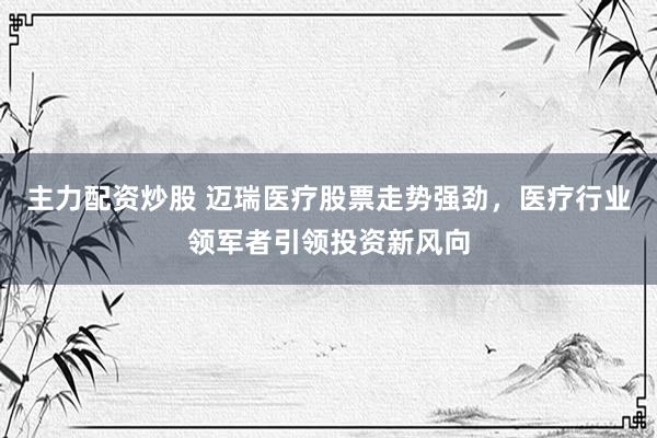 主力配资炒股 迈瑞医疗股票走势强劲，医疗行业领军者引领投资新风向
