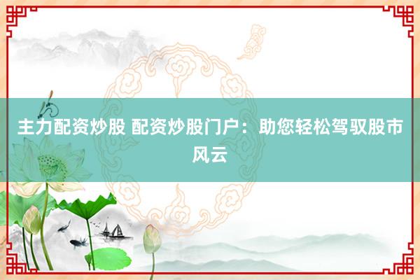主力配资炒股 配资炒股门户:助您轻松驾驭股市风云