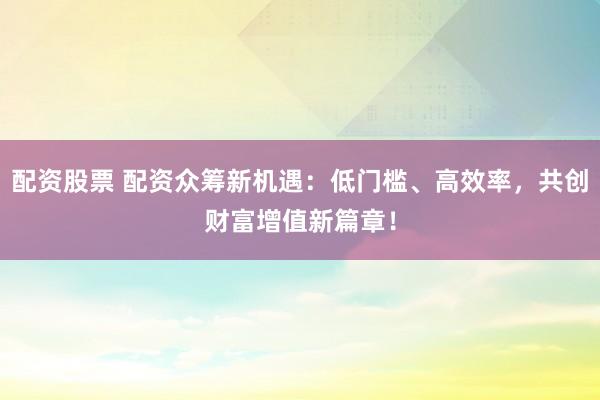配资股票 配资众筹新机遇:低门槛、高效率,共创财富增值新篇章!