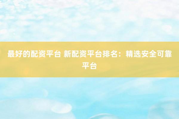 最好的配资平台 新配资平台排名：精选安全可靠平台