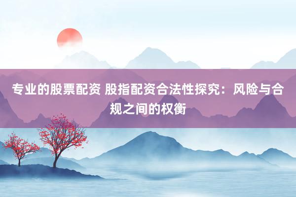 专业的股票配资 股指配资合法性探究：风险与合规之间的权衡