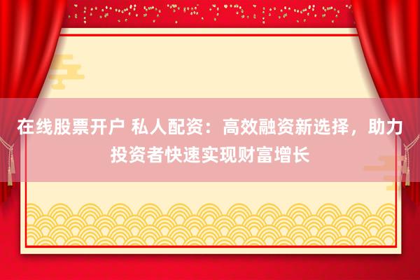 在线股票开户 私人配资:高效融资新选择,助力投资者快速实现财富增长