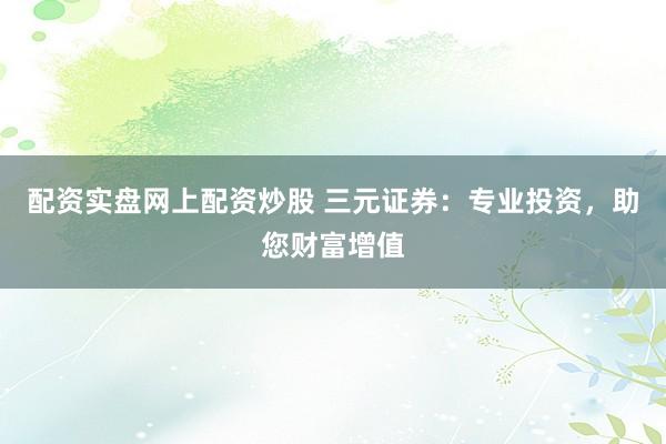配资实盘网上配资炒股 三元证券：专业投资，助您财富增值